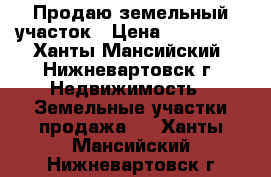 Продаю земельный участок › Цена ­ 800 000 - Ханты-Мансийский, Нижневартовск г. Недвижимость » Земельные участки продажа   . Ханты-Мансийский,Нижневартовск г.